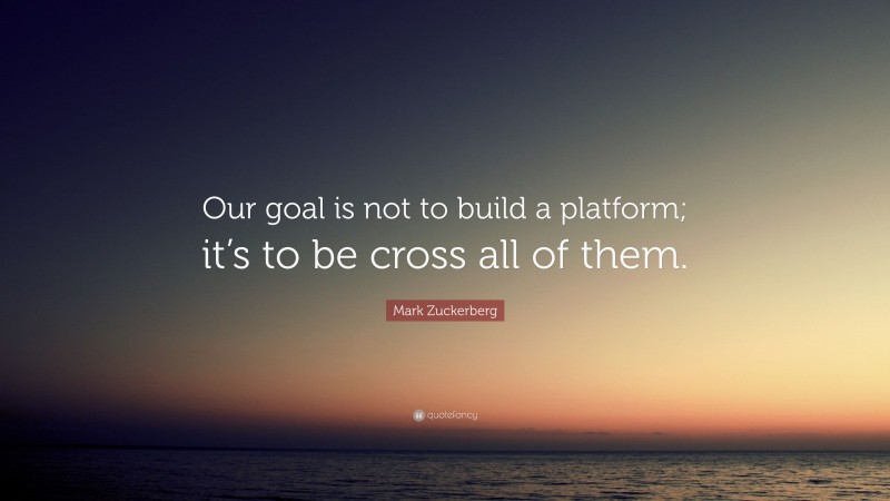 Mark Zuckerberg Quote: “Our goal is not to build a platform; it’s to be cross all of them.”