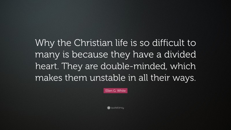 Ellen G. White Quote: “Why the Christian life is so difficult to many is because they have a divided heart. They are double-minded, which makes them unstable in all their ways.”