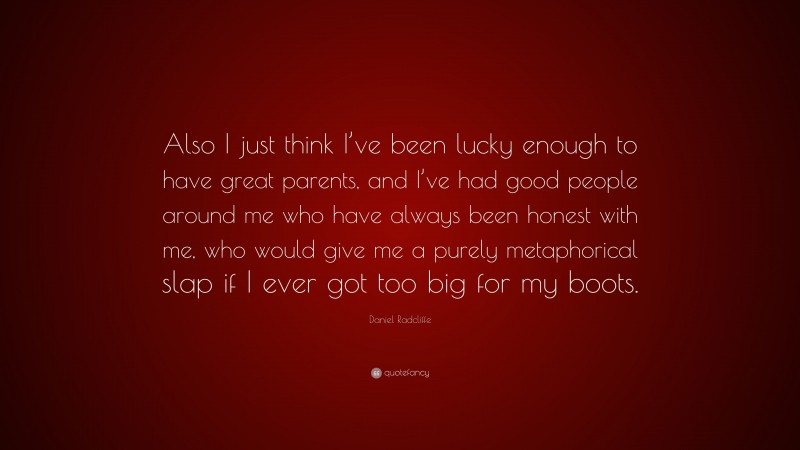 Daniel Radcliffe Quote: “Also I just think I’ve been lucky enough to have great parents, and I’ve had good people around me who have always been honest with me, who would give me a purely metaphorical slap if I ever got too big for my boots.”