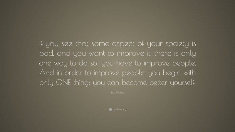 Leo Tolstoy Quote: “If you see that some aspect of your society is bad, and you want to improve it, there is only one way to do so: you have to improve people. And in order to improve people, you begin with only ONE thing: you can become better yourself.”