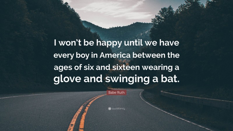 Babe Ruth Quote: “I won’t be happy until we have every boy in America between the ages of six and sixteen wearing a glove and swinging a bat.”