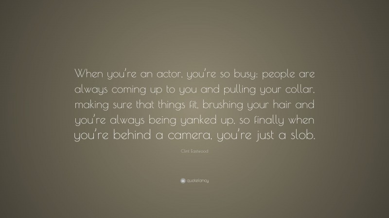 Clint Eastwood Quote: “When you’re an actor, you’re so busy: people are always coming up to you and pulling your collar, making sure that things fit, brushing your hair and you’re always being yanked up, so finally when you’re behind a camera, you’re just a slob.”