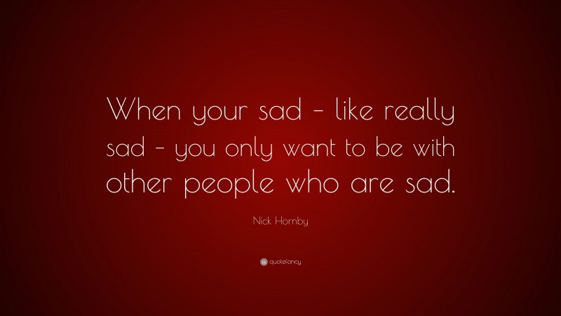 Nick Hornby Quote: “When your sad – like really sad – you only want to be with other people who are sad.”