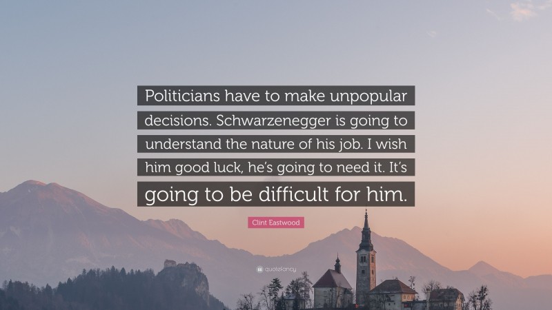 Clint Eastwood Quote: “Politicians have to make unpopular decisions. Schwarzenegger is going to understand the nature of his job. I wish him good luck, he’s going to need it. It’s going to be difficult for him.”