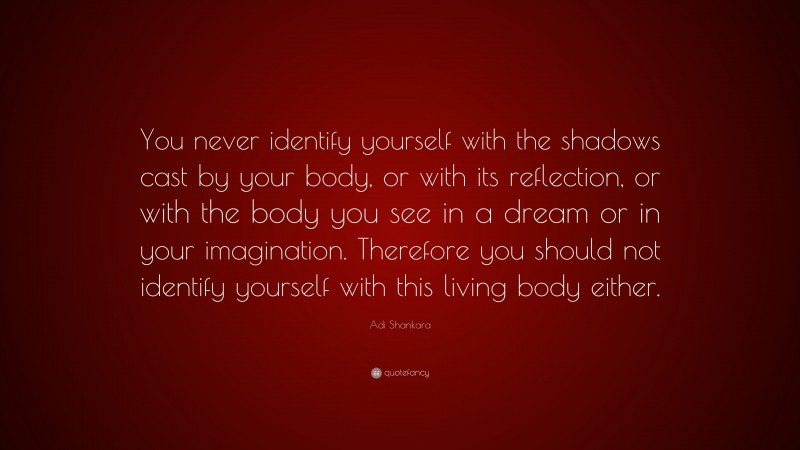 Adi Shankara Quote: “You never identify yourself with the shadows cast by your body, or with its reflection, or with the body you see in a dream or in your imagination. Therefore you should not identify yourself with this living body either.”