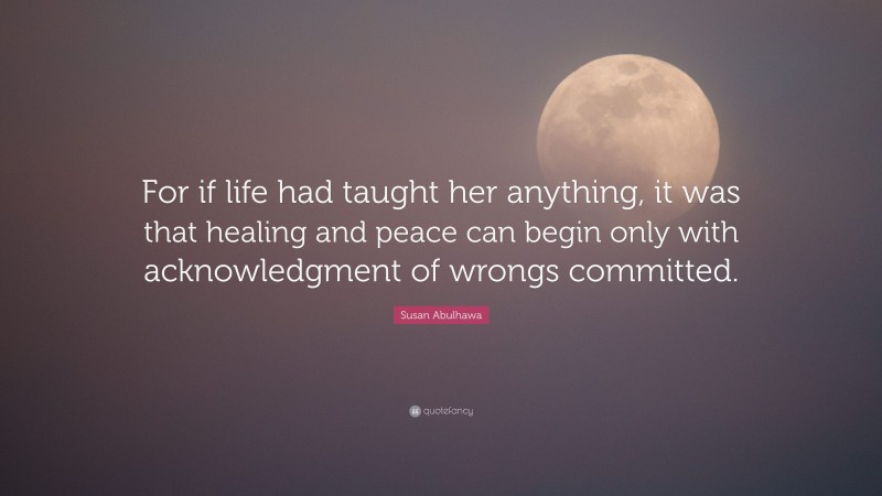 Susan Abulhawa Quote: “For if life had taught her anything, it was that healing and peace can begin only with acknowledgment of wrongs committed.”