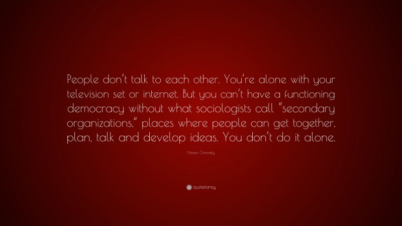 Noam Chomsky Quote: “People don’t talk to each other. You’re alone with your television set or internet. But you can’t have a functioning democracy without what sociologists call “secondary organizations,” places where people can get together, plan, talk and develop ideas. You don’t do it alone.”