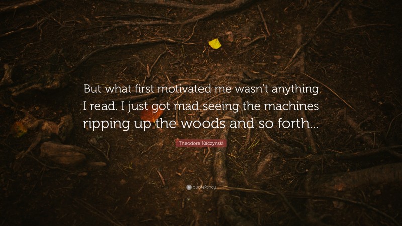 Theodore Kaczynski Quote: “But what first motivated me wasn’t anything I read. I just got mad seeing the machines ripping up the woods and so forth...”