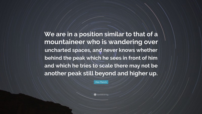 Max Planck Quote: “We are in a position similar to that of a mountaineer who is wandering over uncharted spaces, and never knows whether behind the peak which he sees in front of him and which he tries to scale there may not be another peak still beyond and higher up.”