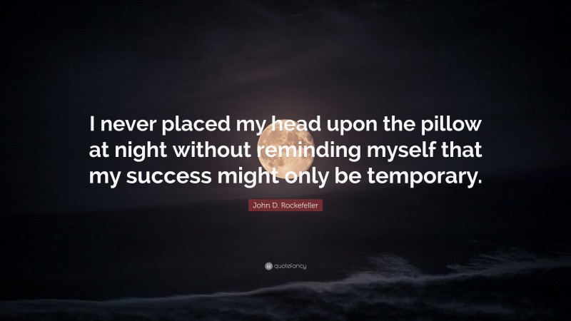 John D. Rockefeller Quote: “I never placed my head upon the pillow at night without reminding myself that my success might only be temporary.”