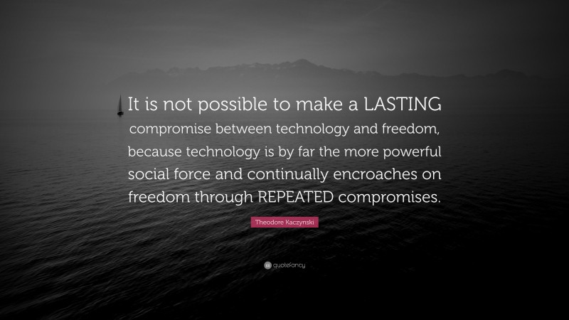 Theodore Kaczynski Quote: “It is not possible to make a LASTING compromise between technology and freedom, because technology is by far the more powerful social force and continually encroaches on freedom through REPEATED compromises.”