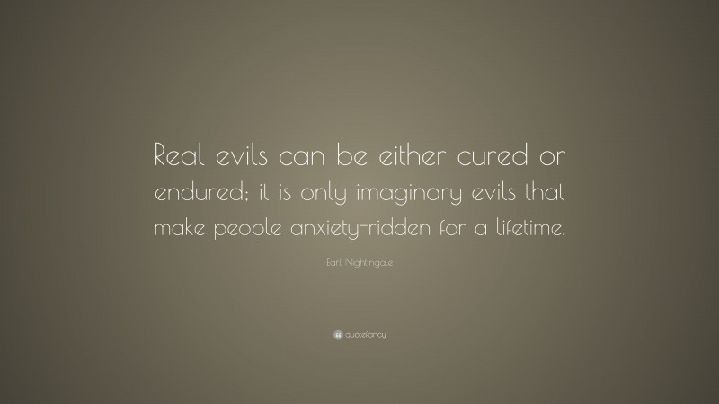 Earl Nightingale Quote: “Real evils can be either cured or endured; it is only imaginary evils that make people anxiety-ridden for a lifetime.”