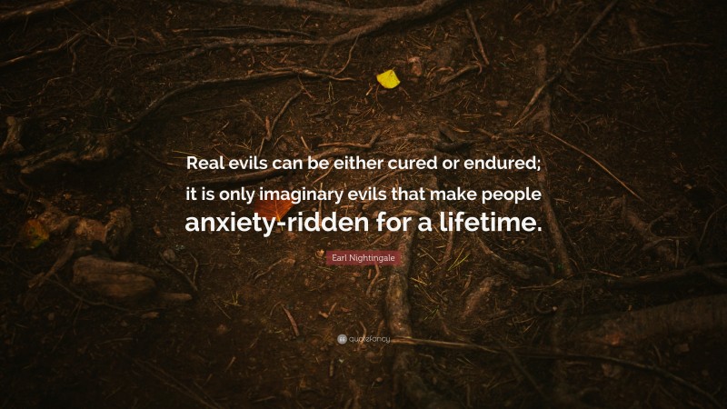 Earl Nightingale Quote: “Real evils can be either cured or endured; it is only imaginary evils that make people anxiety-ridden for a lifetime.”