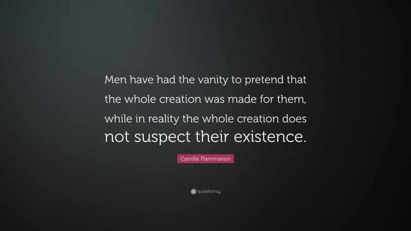 Camille Flammarion Quote: “Men have had the vanity to pretend that the whole creation was made for them, while in reality the whole creation does not suspect their existence.”