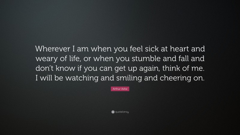 Arthur Ashe Quote: “Wherever I am when you feel sick at heart and weary of life, or when you stumble and fall and don’t know if you can get up again, think of me. I will be watching and smiling and cheering on.”