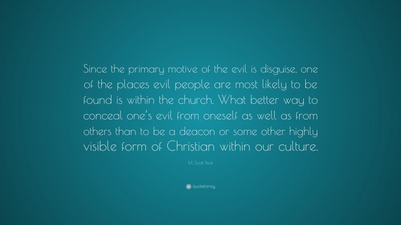 M. Scott Peck Quote: “Since the primary motive of the evil is disguise, one of the places evil people are most likely to be found is within the church. What better way to conceal one’s evil from oneself as well as from others than to be a deacon or some other highly visible form of Christian within our culture.”