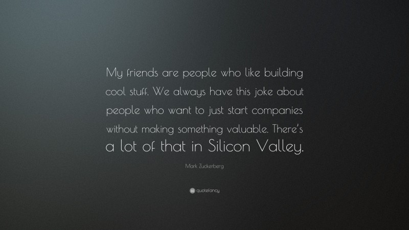 Mark Zuckerberg Quote: “My friends are people who like building cool stuff. We always have this joke about people who want to just start companies without making something valuable. There’s a lot of that in Silicon Valley.”