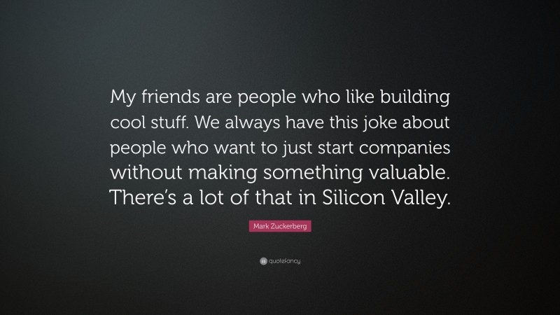 Mark Zuckerberg Quote: “My friends are people who like building cool stuff. We always have this joke about people who want to just start companies without making something valuable. There’s a lot of that in Silicon Valley.”