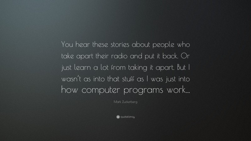 Mark Zuckerberg Quote: “You hear these stories about people who take apart their radio and put it back. Or just learn a lot from taking it apart. But I wasn’t as into that stuff as I was just into how computer programs work...”