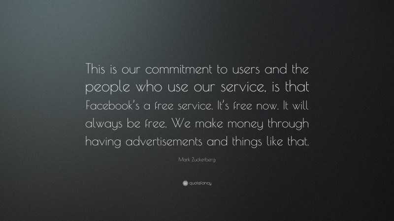 Mark Zuckerberg Quote: “This is our commitment to users and the people who use our service, is that Facebook’s a free service. It’s free now. It will always be free. We make money through having advertisements and things like that.”