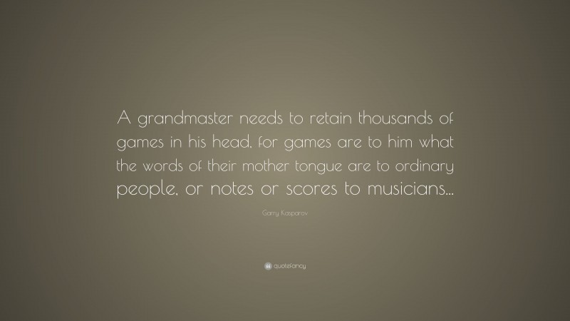 Garry Kasparov Quote: “A grandmaster needs to retain thousands of games in his head, for games are to him what the words of their mother tongue are to ordinary people, or notes or scores to musicians...”