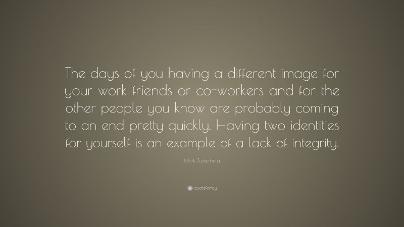 Mark Zuckerberg Quote: “The days of you having a different image for your work friends or co-workers and for the other people you know are probably coming to an end pretty quickly. Having two identities for yourself is an example of a lack of integrity.”