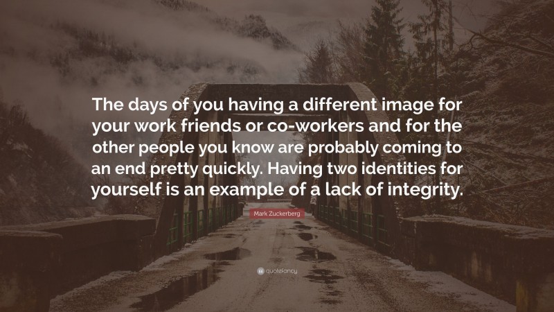 Mark Zuckerberg Quote: “The days of you having a different image for your work friends or co-workers and for the other people you know are probably coming to an end pretty quickly. Having two identities for yourself is an example of a lack of integrity.”
