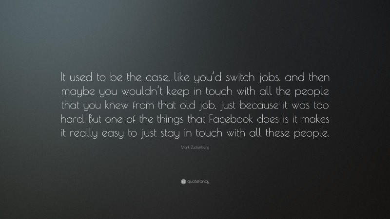 Mark Zuckerberg Quote: “It used to be the case, like you’d switch jobs, and then maybe you wouldn’t keep in touch with all the people that you knew from that old job, just because it was too hard. But one of the things that Facebook does is it makes it really easy to just stay in touch with all these people.”