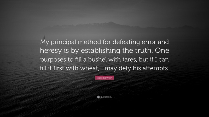 Isaac Newton Quote: “My principal method for defeating error and heresy is by establishing the truth. One purposes to fill a bushel with tares, but if I can fill it first with wheat, I may defy his attempts.”