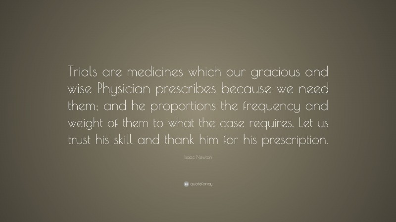 Isaac Newton Quote: “Trials are medicines which our gracious and wise Physician prescribes because we need them; and he proportions the frequency and weight of them to what the case requires. Let us trust his skill and thank him for his prescription.”
