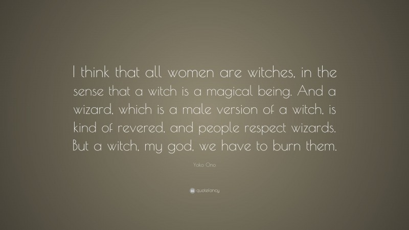 Yoko Ono Quote: “I think that all women are witches, in the sense that a witch is a magical being. And a wizard, which is a male version of a witch, is kind of revered, and people respect wizards. But a witch, my god, we have to burn them.”