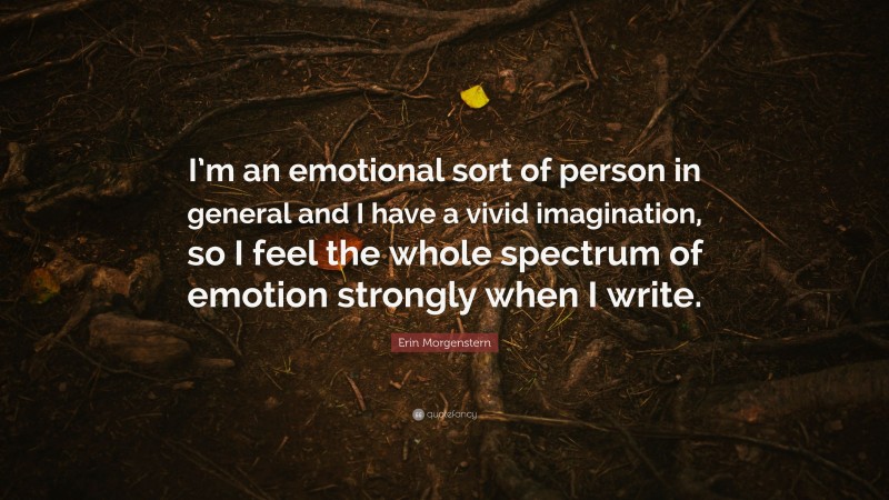 Erin Morgenstern Quote: “I’m an emotional sort of person in general and I have a vivid imagination, so I feel the whole spectrum of emotion strongly when I write.”