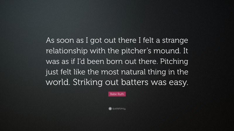 Babe Ruth Quote: “As soon as I got out there I felt a strange relationship with the pitcher’s mound. It was as if I’d been born out there. Pitching just felt like the most natural thing in the world. Striking out batters was easy.”