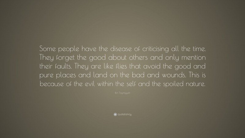Ibn Taymiyyah Quote: “Some people have the disease of criticising all the time. They forget the good about others and only mention their faults. They are like flies that avoid the good and pure places and land on the bad and wounds. This is because of the evil within the self and the spoiled nature.”