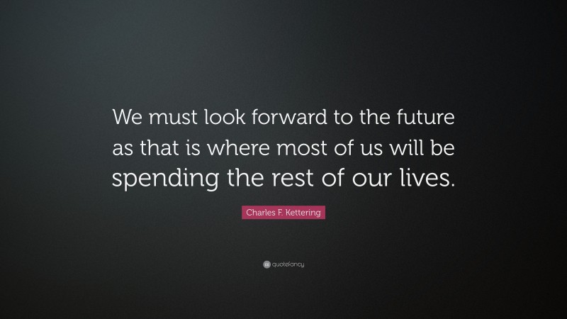 Charles F. Kettering Quote: “We must look forward to the future as that is where most of us will be spending the rest of our lives.”