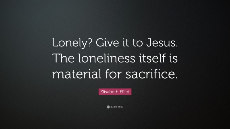 Elisabeth Elliot Quote: “Lonely? Give it to Jesus. The loneliness itself is material for sacrifice.”