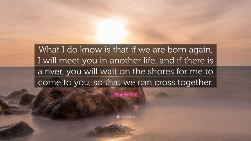 Cassandra Clare Quote: “What I do know is that if we are born again, I will meet you in another life, and if there is a river, you will wait on the shores for me to come to you, so that we can cross together.”