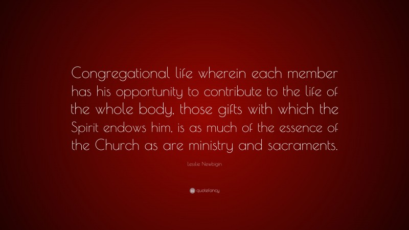 Lesslie Newbigin Quote: “Congregational life wherein each member has his opportunity to contribute to the life of the whole body, those gifts with which the Spirit endows him, is as much of the essence of the Church as are ministry and sacraments.”