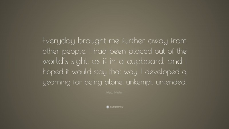 Herta Müller Quote: “Everyday brought me further away from other people, I had been placed out of the world’s sight, as if in a cupboard, and I hoped it would stay that way. I developed a yearning for being alone, unkempt, untended.”