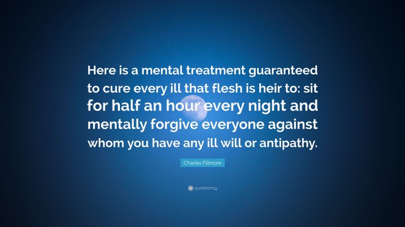 Charles Fillmore Quote: “Here is a mental treatment guaranteed to cure every ill that flesh is heir to: sit for half an hour every night and mentally forgive everyone against whom you have any ill will or antipathy.”