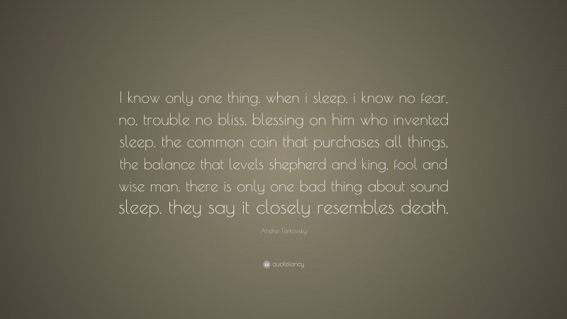 Andrei Tarkovsky Quote: “I know only one thing. when i sleep, i know no fear, no, trouble no bliss. blessing on him who invented sleep. the common coin that purchases all things, the balance that levels shepherd and king, fool and wise man. there is only one bad thing about sound sleep. they say it closely resembles death.”