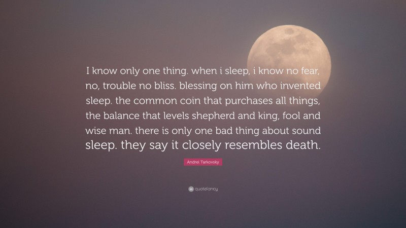Andrei Tarkovsky Quote: “I know only one thing. when i sleep, i know no fear, no, trouble no bliss. blessing on him who invented sleep. the common coin that purchases all things, the balance that levels shepherd and king, fool and wise man. there is only one bad thing about sound sleep. they say it closely resembles death.”