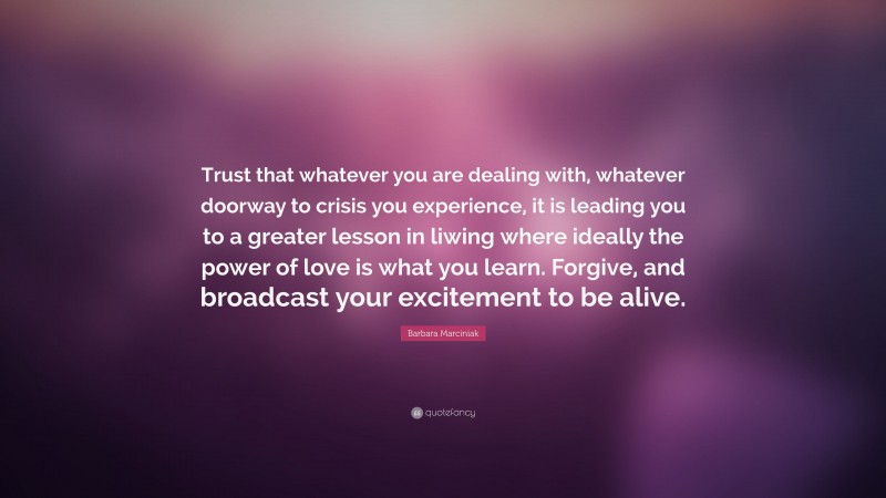Barbara Marciniak Quote: “Trust that whatever you are dealing with, whatever doorway to crisis you experience, it is leading you to a greater lesson in liwing where ideally the power of love is what you learn. Forgive, and broadcast your excitement to be alive.”
