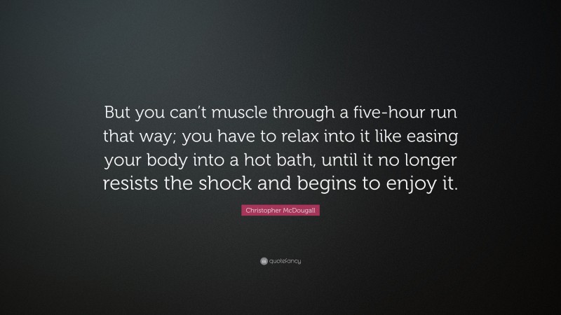 Christopher McDougall Quote: “But you can’t muscle through a five-hour run that way; you have to relax into it like easing your body into a hot bath, until it no longer resists the shock and begins to enjoy it.”