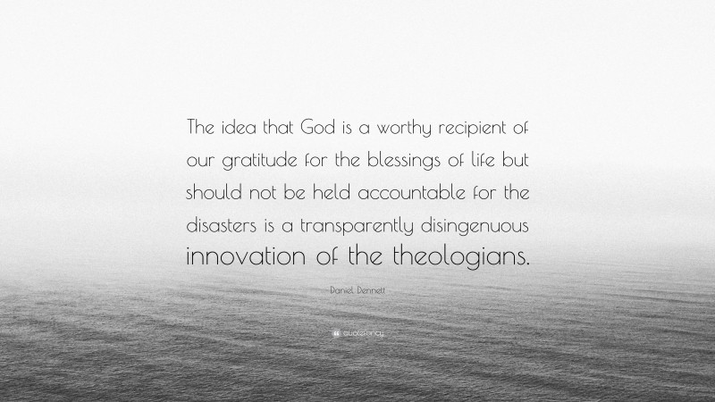 Daniel Dennett Quote: “The idea that God is a worthy recipient of our gratitude for the blessings of life but should not be held accountable for the disasters is a transparently disingenuous innovation of the theologians.”