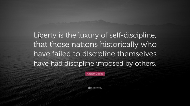 Alistair Cooke Quote: “Liberty is the luxury of self-discipline, that those nations historically who have failed to discipline themselves have had discipline imposed by others.”
