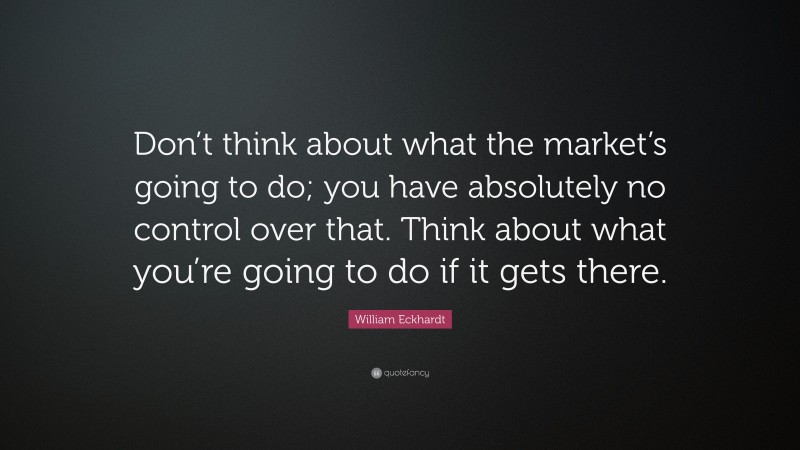 William Eckhardt Quote: “Don’t think about what the market’s going to do; you have absolutely no control over that. Think about what you’re going to do if it gets there.”