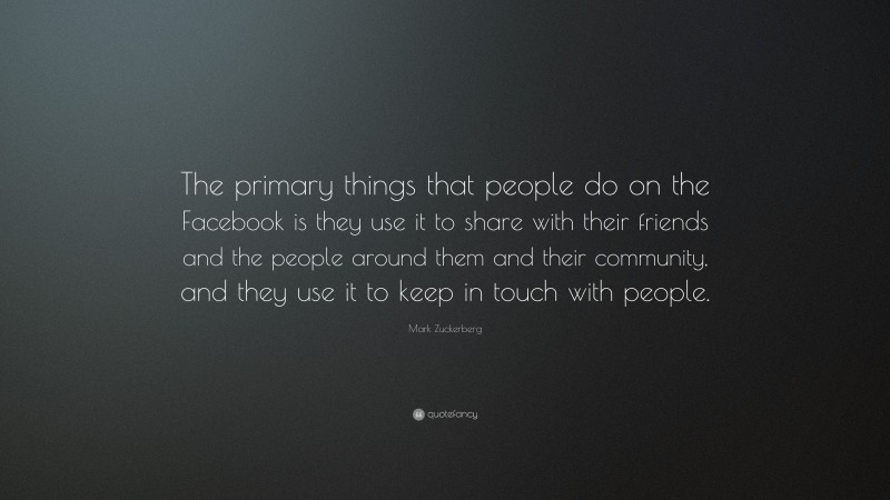 Mark Zuckerberg Quote: “The primary things that people do on the Facebook is they use it to share with their friends and the people around them and their community, and they use it to keep in touch with people.”