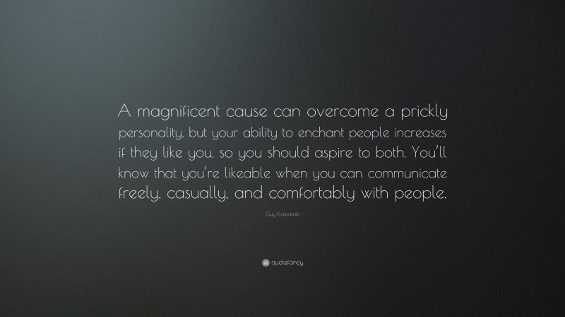 Guy Kawasaki Quote: “A magnificent cause can overcome a prickly personality, but your ability to enchant people increases if they like you, so you should aspire to both. You’ll know that you’re likeable when you can communicate freely, casually, and comfortably with people.”