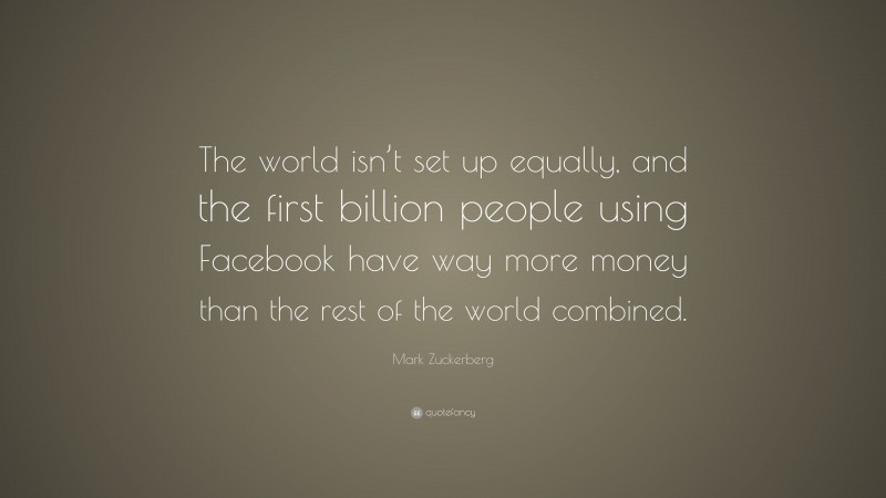 Mark Zuckerberg Quote: “The world isn’t set up equally, and the first billion people using Facebook have way more money than the rest of the world combined.”